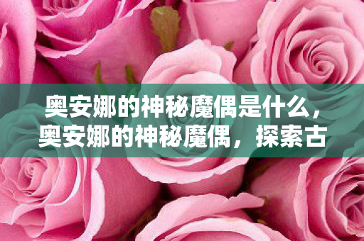 奥安娜的神秘魔偶是什么,奥安娜的神秘魔偶,探索古老魔法的奇幻之旅 奥安娜的神秘魔偶是什么,奥安娜的神秘魔偶,探索古老魔法的奇幻之旅