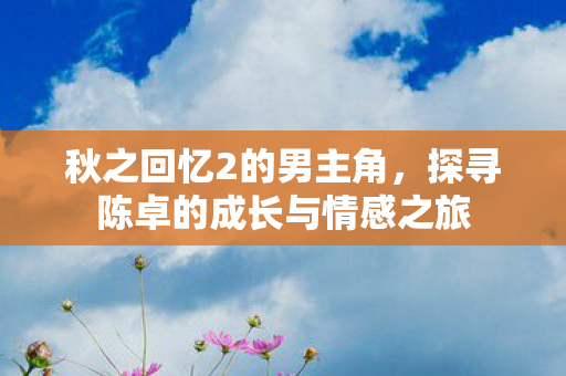 秋之回忆2的男主角,探寻陈卓的成长与情感之旅 秋之回忆2的男主角,探寻陈卓的成长与情感之旅