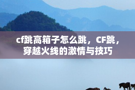 cf跳高箱子怎么跳，CF跳，穿越火线的激情与技巧