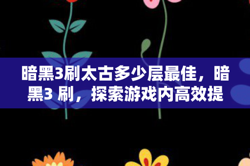 暗黑3刷太古多少层最佳，暗黑3 刷，探索游戏内高效提升与策略