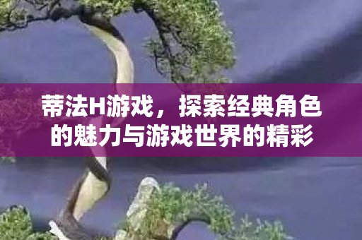蒂法H游戏,探索经典角色的魅力与游戏世界的精彩 蒂法H游戏,探索经典角色的魅力与游戏世界的精彩