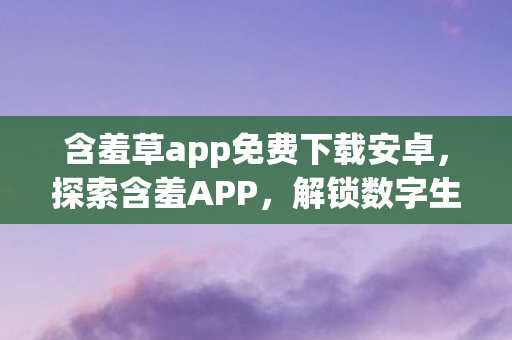 含羞草app免费下载安卓，探索含羞APP，解锁数字生活的全新方式