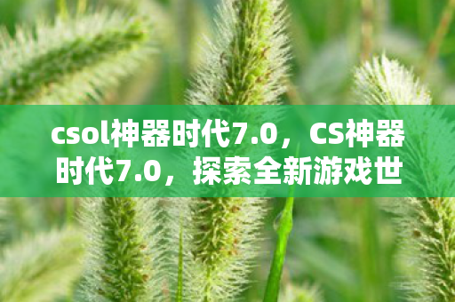 csol神器时代7.0，CS神器时代7.0，探索全新游戏世界的必备利器