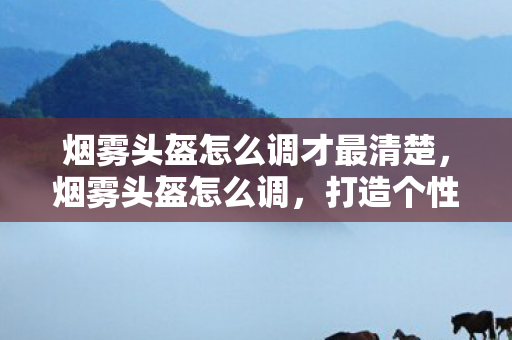烟雾头盔怎么调才最清楚，烟雾头盔怎么调，打造个性化游戏视野的秘诀