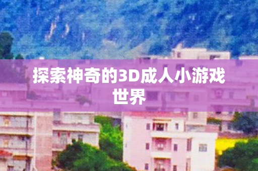 探索神奇的3D成人小游戏世界 探索神奇的3D成人小游戏世界