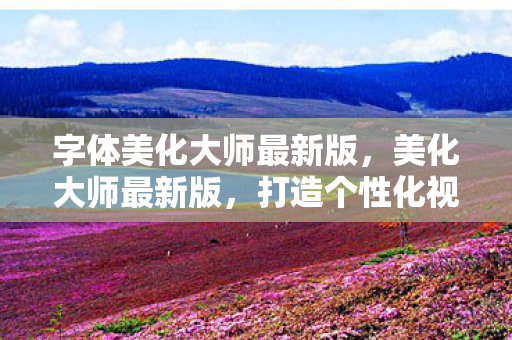 字体美化大师最新版，美化大师最新版，打造个性化视觉体验的新篇章