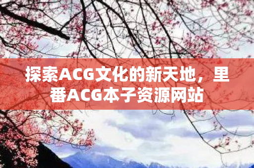 探索ACG文化的新天地,里番ACG本子资源网站 探索ACG文化的新天地,里番ACG本子资源网站