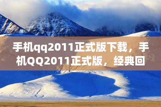 手机qq2011正式版下载，手机QQ2011正式版，经典回忆与功能革新