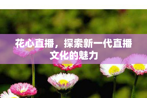 花心直播,探索新一代直播文化的魅力 花心直播,探索新一代直播文化的魅力