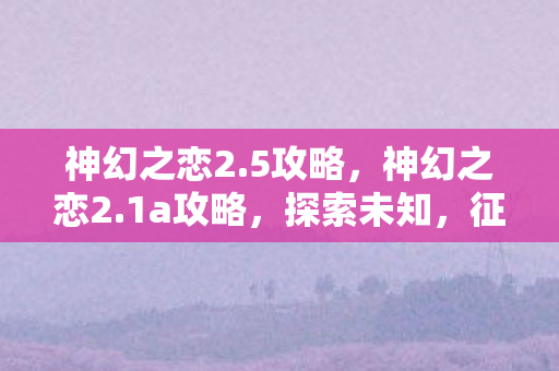 神幻之恋2.5攻略，神幻之恋2.1a攻略，探索未知，征服挑战