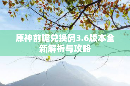 原神前瞻兑换码3.6版本全新解析与攻略 原神前瞻兑换码3.6版本全新解析与攻略