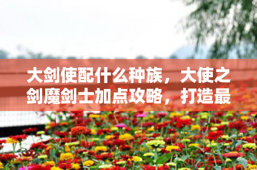 大剑使配什么种族，大使之剑魔剑士加点攻略，打造最强战斗力的关键