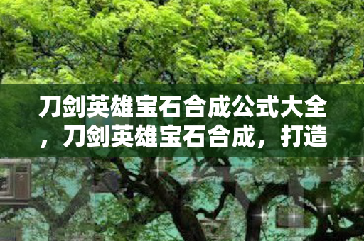 刀剑英雄宝石合成公式大全，刀剑英雄宝石合成，打造传奇装备的关键步骤