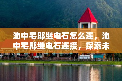 池中宅邸继电石怎么连，池中宅邸继电石连接，探索未知领域的奇妙之旅