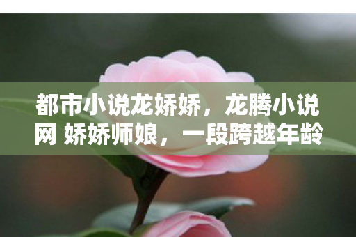 都市小说龙娇娇,龙腾小说网 娇娇师娘,一段跨越年龄的爱情传奇 都市小说龙娇娇,龙腾小说网 娇娇师娘,一段跨越年龄的爱情传奇