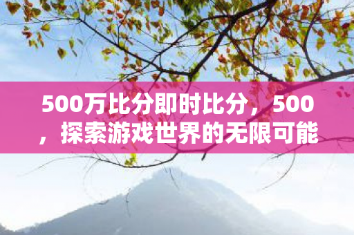 500万比分即时比分，500，探索游戏世界的无限可能