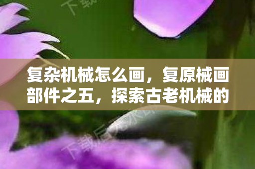 复杂机械怎么画,复原械画部件之五,探索古老机械的艺术与科学 复杂机械怎么画,复原械画部件之五,探索古老机械的艺术与科学