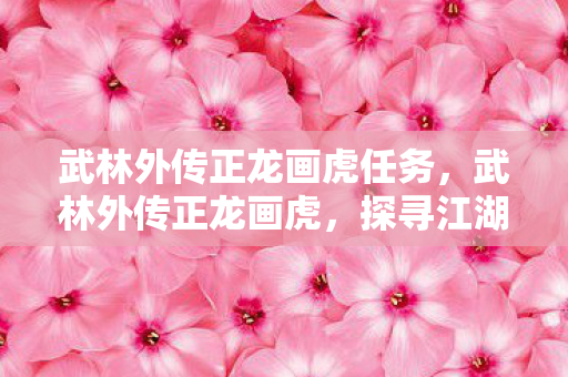 武林外传正龙画虎任务，武林外传正龙画虎，探寻江湖中的传奇故事