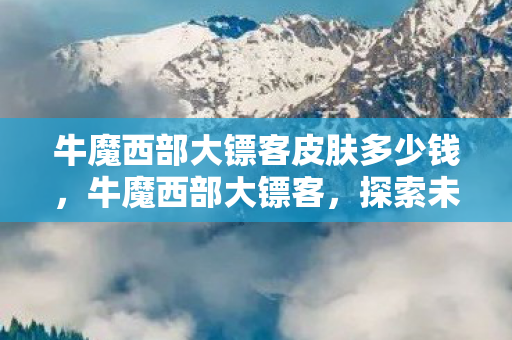 牛魔西部大镖客皮肤多少钱,牛魔西部大镖客,探索未知世界的冒险之旅 牛魔西部大镖客皮肤多少钱,牛魔西部大镖客,探索未知世界的冒险之旅