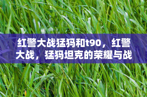 红警大战猛犸和t90,红警大战,猛犸坦克的荣耀与战术解析 红警大战猛犸和t90,红警大战,猛犸坦克的荣耀与战术解析