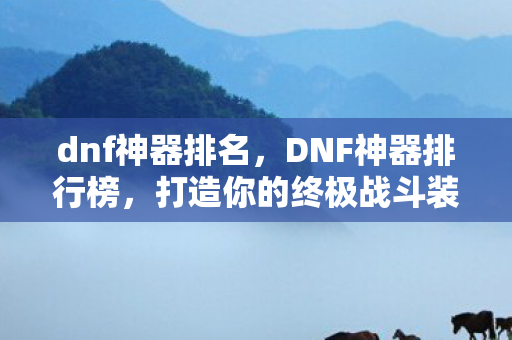 dnf神器排名,DNF神器排行榜,打造你的终极战斗装备 dnf神器排名,DNF神器排行榜,打造你的终极战斗装备