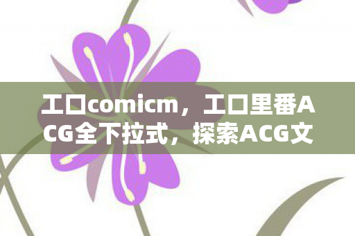 工口comicm,工口里番ACG全下拉式,探索ACG文化的独特魅力 工口comicm,工口里番ACG全下拉式,探索ACG文化的独特魅力