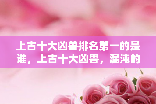 上古十大凶兽排名第一的是谁,上古十大凶兽,混沌的传奇与神秘 上古十大凶兽排名第一的是谁,上古十大凶兽,混沌的传奇与神秘