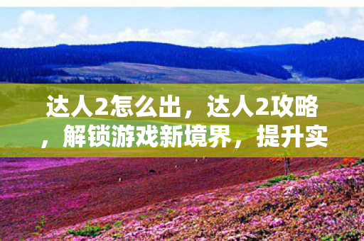 达人2怎么出,达人2攻略,解锁游戏新境界,提升实力与体验 达人2怎么出,达人2攻略,解锁游戏新境界,提升实力与体验