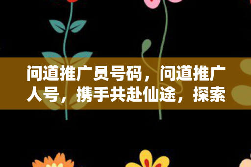 问道推广员号码，问道推广人号，携手共赴仙途，探索无限可能
