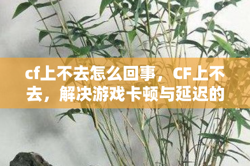 cf上不去怎么回事,CF上不去,解决游戏卡顿与延迟的实用方法 cf上不去怎么回事,CF上不去,解决游戏卡顿与延迟的实用方法