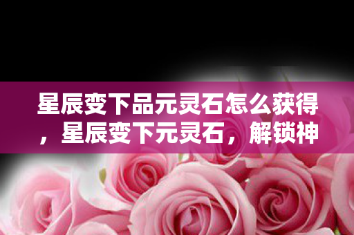 星辰变下品元灵石怎么获得，星辰变下元灵石，解锁神秘力量的关键