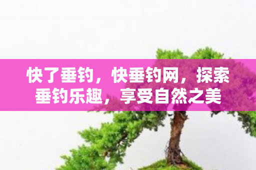 快了垂钓,快垂钓网,探索垂钓乐趣,享受自然之美 快了垂钓,快垂钓网,探索垂钓乐趣,享受自然之美