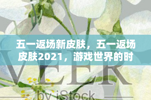 五一返场新皮肤，五一返场皮肤2021，游戏世界的时尚盛宴