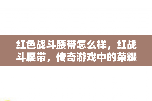 红色战斗腰带怎么样,红战斗腰带,传奇游戏中的荣耀象征 红色战斗腰带怎么样,红战斗腰带,传奇游戏中的荣耀象征