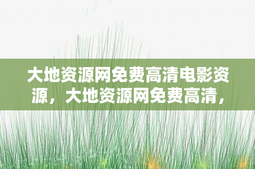 大地资源网免费高清电影资源，大地资源网免费高清，解锁高清资源的便捷之道