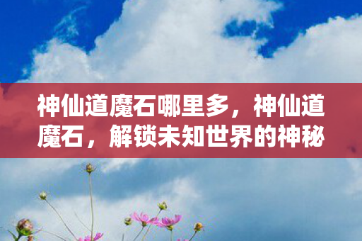神仙道魔石哪里多,神仙道魔石,解锁未知世界的神秘钥匙 神仙道魔石哪里多,神仙道魔石,解锁未知世界的神秘钥匙