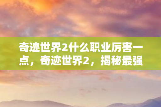 奇迹世界2什么职业厉害一点，奇迹世界2，揭秘最强职业，打造不败传奇