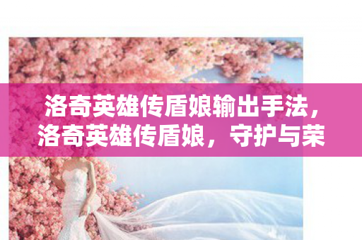 洛奇英雄传盾娘输出手法，洛奇英雄传盾娘，守护与荣耀的传奇