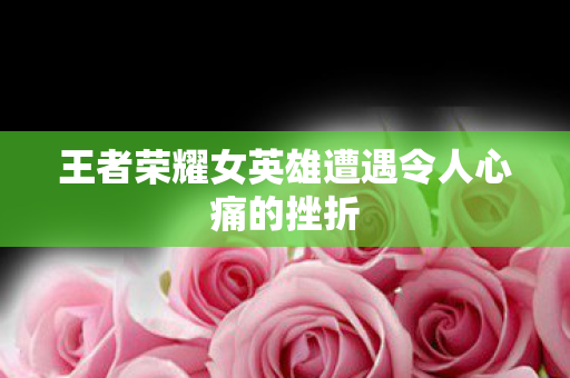 王者荣耀女英雄遭遇令人心痛的挫折 王者荣耀女英雄遭遇令人心痛的挫折