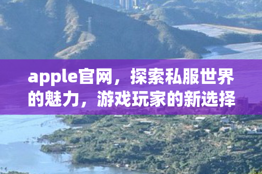 apple官网,探索私服世界的魅力,游戏玩家的新选择 apple官网,探索私服世界的魅力,游戏玩家的新选择