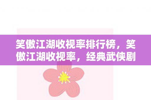 笑傲江湖收视率排行榜,笑傲江湖收视率,经典武侠剧的辉煌与传承 笑傲江湖收视率排行榜,笑傲江湖收视率,经典武侠剧的辉煌与传承