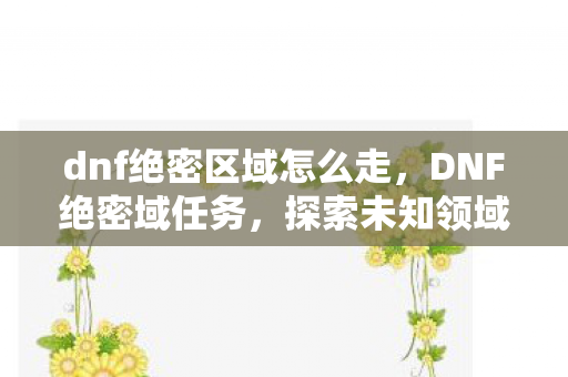 dnf绝密区域怎么走,DNF绝密域任务,探索未知领域的冒险之旅 dnf绝密区域怎么走,DNF绝密域任务,探索未知领域的冒险之旅