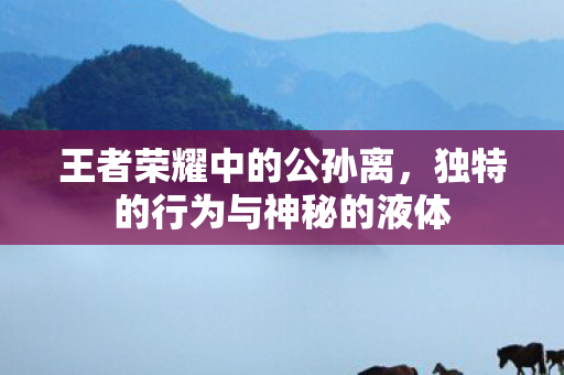 王者荣耀中的公孙离,独特的行为与神秘的液体 王者荣耀中的公孙离,独特的行为与神秘的液体