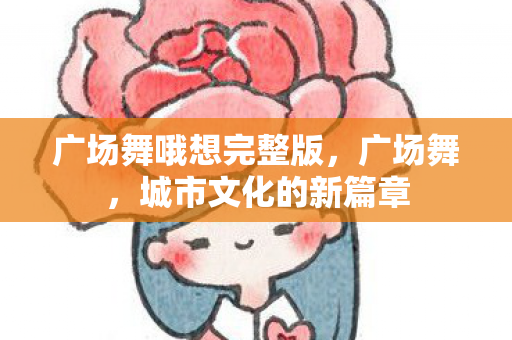 广场舞哦想完整版,广场舞,城市文化的新篇章 广场舞哦想完整版,广场舞,城市文化的新篇章