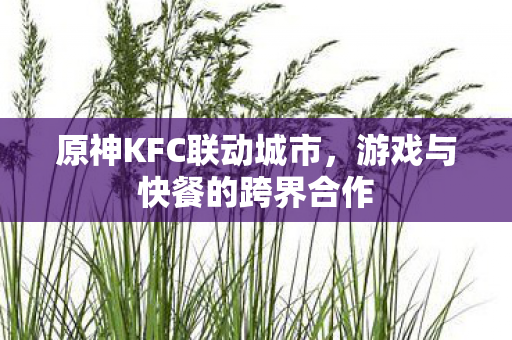 原神KFC联动城市,游戏与快餐的跨界合作 原神KFC联动城市,游戏与快餐的跨界合作