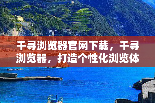 千寻浏览器官网下载,千寻浏览器,打造个性化浏览体验 千寻浏览器官网下载,千寻浏览器,打造个性化浏览体验