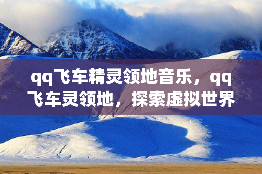 qq飞车精灵领地音乐，qq飞车灵领地，探索虚拟世界的无限可能