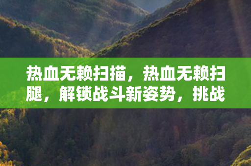 热血无赖扫描,热血无赖扫腿,解锁战斗新姿势,挑战极限反应 热血无赖扫描,热血无赖扫腿,解锁战斗新姿势,挑战极限反应