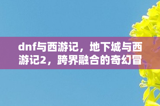 dnf与西游记,地下城与西游记2,跨界融合的奇幻冒险 dnf与西游记,地下城与西游记2,跨界融合的奇幻冒险