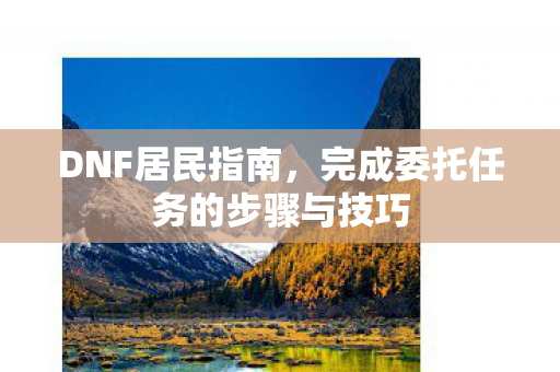 DNF居民指南,完成委托任务的步骤与技巧 DNF居民指南,完成委托任务的步骤与技巧
